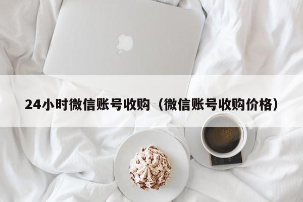 24小时微信账号收购（微信账号收购价格）